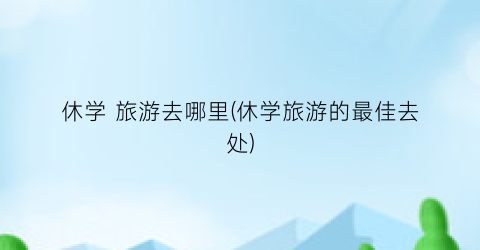 休学 旅游去哪里(休学旅游的最佳去处)